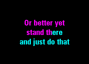 Or better yet

stand there
and iust do that