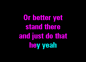 Or better yet
stand there

and iust do that
hey yeah