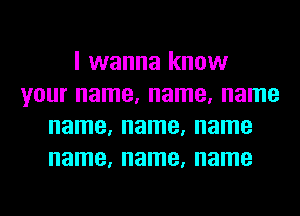 I wanna know
your name, name, name
name, name, name
name, name, name
