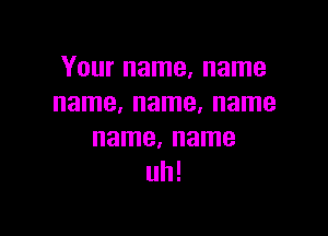 Your name, name
name, name, name

name. name
uh!
