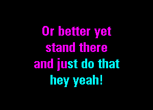 Or better yet
stand there

and iust do that
hey yeah!