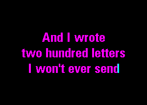 And I wrote

two hundred letters
I won't ever send