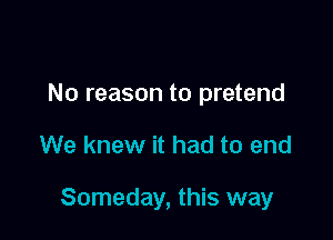 No reason to pretend

We knew it had to end

Someday, this way