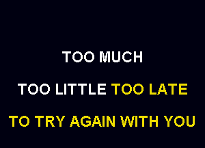 TOO MUCH
TOO LITTLE TOO LATE

TO TRY AGAIN WITH YOU