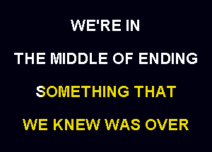 WE'RE IN
THE MIDDLE OF ENDING
SOMETHING THAT
WE KNEW WAS OVER