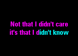 Not that I didn't care

it's that I didn't know