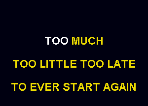 TOO MUCH
TOO LITTLE TOO LATE

T0 EVER START AGAIN