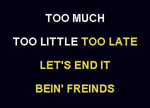 TOO MUCH
TOO LITTLE TOO LATE
LET'S END IT

BEIN' FREINDS