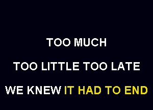 TOO MUCH
TOO LITTLE TOO LATE
WE KNEW IT HAD TO END