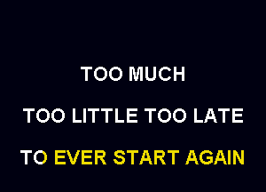 TOO MUCH
TOO LITTLE TOO LATE

T0 EVER START AGAIN