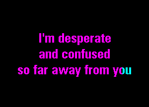 I'm desperate

and confused
so far away from you