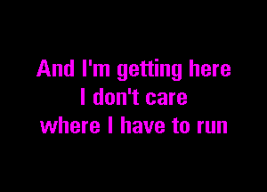 And I'm getting here

I don't care
where l have to run