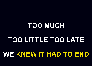 TOO MUCH
TOO LITTLE TOO LATE
WE KNEW IT HAD TO END