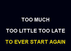 TOO MUCH
TOO LITTLE TOO LATE

T0 EVER START AGAIN