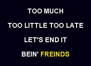 TOO MUCH
TOO LITTLE TOO LATE
LET'S END IT

BEIN' FREINDS