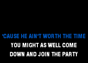 'CAUSE HE AIN'T WORTH THE TIME
YOU MIGHT AS WELL COME
DOWN AND JOIN THE PARTY