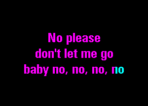 No please

don't let me go
baby no, no, no, no