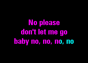 No please

don't let me go
baby no, no, no, no