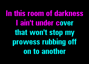 In this room of darkness
I ain't under cover
that won't stop my

prowess rubbing off
on to another