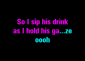 So I sip his drink

as I hold his ga...ze
oooh