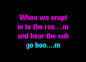 When we erupt
in to the roo....m

and hear the sub
go boo....m