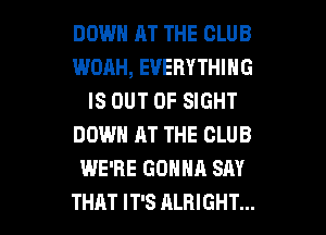 DOWN AT THE CLUB
WOAH, EVERYTHING
IS OUT OF SIGHT
DOWN AT THE CLUB
WE'RE GONNA SAY

THAT IT'S ALRIGHT... l