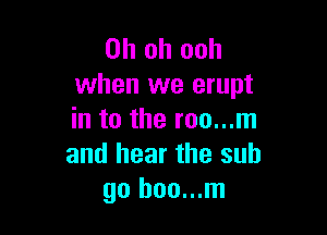 Oh oh ooh
when we erupt

in to the roo...m
and hear the sub
go boo...m