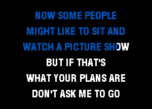 HOW SOME PEOPLE
MIGHT LIKE TO SIT AND
WATCH A PICTURE SHOW
BUT IF THAT'S
WHAT YOUR PLANS ARE
DON'T ASK ME TO GO