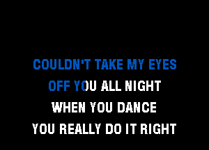 COULDN'T TRKE MY EYES
OFF YOU ALL NIGHT
WHEN YOU DANCE

YOU REALLY DO IT RIGHT