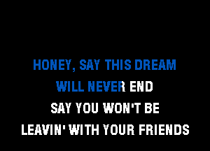 HONEY, SAY THIS DREAM
WILL NEVER EHD
SAY YOU WON'T BE
LEAVIH' WITH YOUR FRIENDS