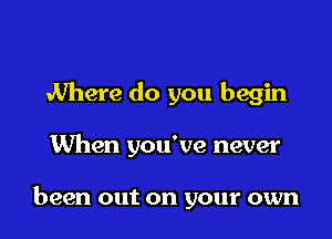 Where do you begin

When you've never

been out on your own