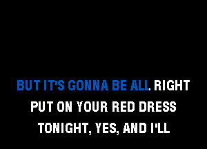 BUT IT'S GONNA BE ALL RIGHT
PUT ON YOUR RED DRESS
TONIGHT, YES, AND I'LL
