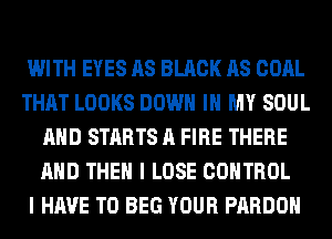 WITH EYES AS BLACK AS COAL
THAT LOOKS DOWN IN MY SOUL
AND STARTS A FIRE THERE
AND THEN I LOSE CONTROL
I HAVE TO BEG YOUR PARDOH