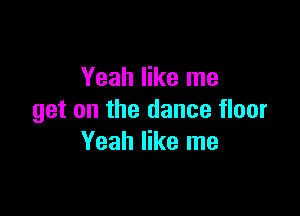 Yeah like me

get on the dance floor
Yeah like me