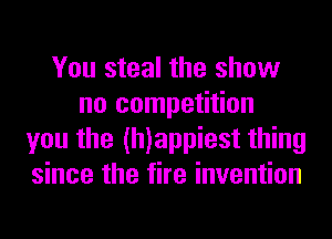 You steal the show
no competition
you the (h)appiest thing
since the fire invention