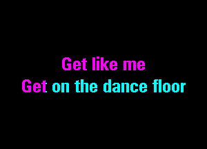 Get like me

Get on the dance floor