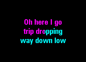 on here I go

trip dropping
way down low