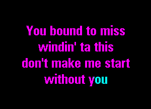 You bound to miss
windin' ta this

don't make me start
without you
