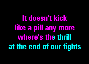 It doesn't kick
like a pill any more

where's the thrill
at the end of our fights