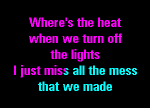 Where's the heat
when we turn off

the lights
I iust miss all the mess
that we made