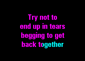 Try not to
end up in tears

begging to get
back together