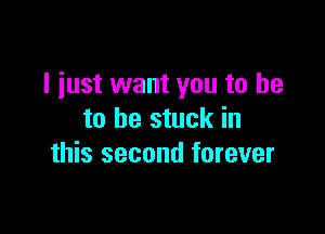 I just want you to be

to be stuck in
this second forever