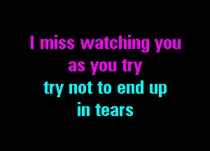 I miss watching you
as you try

try not to end up
in tears