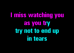 I miss watching you
as you try

try not to end up
in tears