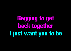 Begging to get

back together
I just want you to he