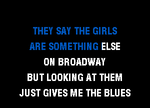 THEY SAY THE GIRLS
ARE SOMETHING ELSE
OH BRORDWAY
BUT LOOKING AT THEM
JUST GIVES ME THE BLUES
