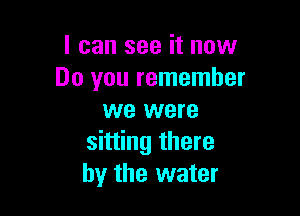 I can see it now
Do you remember

we were
sitting there
by the water