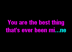 You are the best thing

that's ever been mi...ne