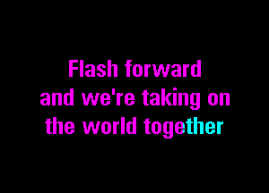 Flash forward

and we're taking on
the world together