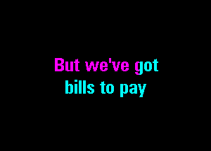 But we've got

bills to pay